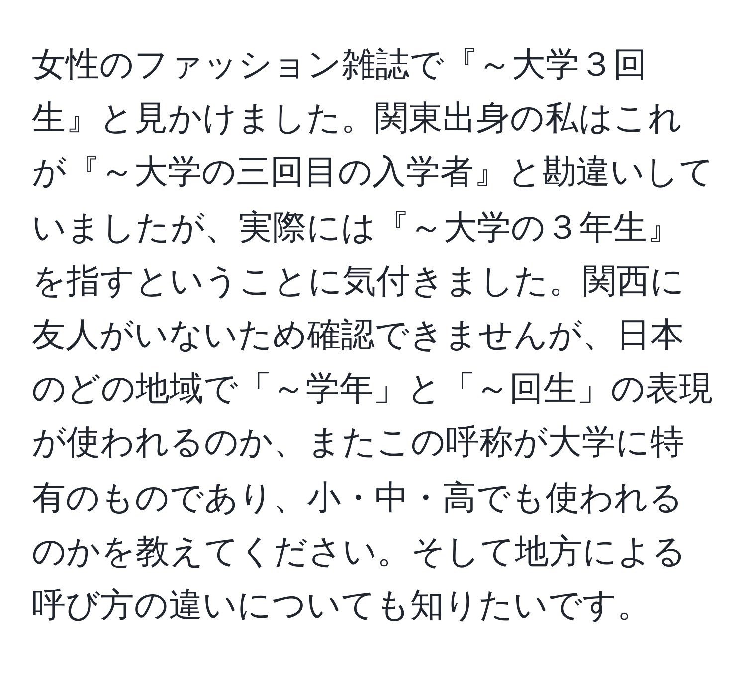 女性のファッション雑誌で『～大学３回生』と見かけました。関東出身の私はこれが『～大学の三回目の入学者』と勘違いしていましたが、実際には『～大学の３年生』を指すということに気付きました。関西に友人がいないため確認できませんが、日本のどの地域で「～学年」と「～回生」の表現が使われるのか、またこの呼称が大学に特有のものであり、小・中・高でも使われるのかを教えてください。そして地方による呼び方の違いについても知りたいです。