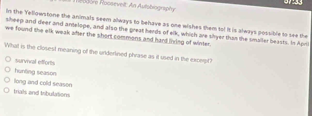 57:33
IIl Meodore Roosevelt: An Autobiography
In the Yellowstone the animals seem always to behave as one wishes them to! It is always possible to see the
sheep and deer and antelope, and also the great herds of elk, which are shyer than the smaller beasts. In April
we found the elk weak after the short commons and hard living of winter.
What is the closest meaning of the uriderlined phrase as it used in the excerpt?
survival efforts
hunting season
long and cold season
trials and tribulations