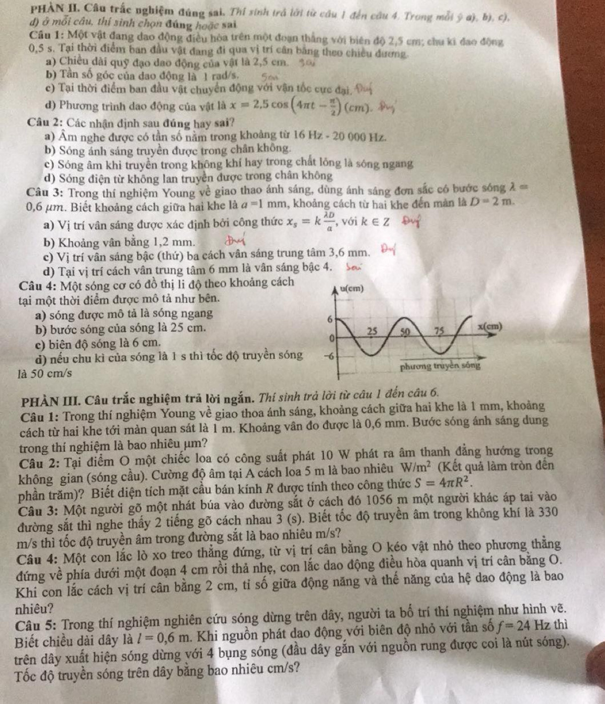 PHÀN II. Câu trắc nghiệm đúng sai, Thí sinh trả lới từ cầu 1 đến câu 4. Trong mỗi ý a), b), c),
d) ở mỗi câu, thí sinh chọn đúng hoặc sai
Cầu 1: Một vật đang dao động điều hòa trên một đoạn thắng với biên độ 2,5 cm; chu ki đao động
0,5 s. Tại thời điểm ban đầu vật đang đi qua vị trí cân băng theo chiều đương.
a) Chiều dài quỹ đạo dao động của vật là 2,5 cm.
b) Tần số góc của đao động là 1 rad/s.
c) Tại thời điểm ban đầu vật chuyển động với vận tốc cực đại.
d) Phương trình dao động của vật là x=2,5cos (4π t- π /2 )(cm)
Câu 2: Các nhận định sau đúng hay sai?
a) Âm nghe được có tần số nằm trong khoảng từ 16Hz-20000 Hz
b) Sóng ánh sáng truyền được trong chân không.
c) Sóng âm khi truyền trong không khí hay trong chất lông là sóng ngang
d) Sóng điện từ không lan truyền được trong chân không
Câu 3: Trong thí nghiệm Young về giao thao ánh sáng, dùng ánh sáng đơn sắc có bước sóng lambda =
0,6 µm. Biết khoảng cách giữa hai khe là a=1mm , khoảng cách từ hai khe đến mản là D=2m.
a) Vị trí vân sáng được xác định bởi công thức x_s=kfrac overline lambda Da , với k∈ Z
b) Khoảng vân băng 1,2 mm.
c) Vị trí vân sáng bậc (thứ) ba cách vân sáng trung tâm 3,6 mm.
d) Tại vị trí cách vân trung tâm 6 mm là vân sáng bậc 4. S
Câu 4: Một sóng cơ có đồ thị li độ theo khoảng cách
tại một thời điểm được mô tả như bên.
a) sóng được mô tả là sóng ngang
b) bước sóng của sóng là 25 cm.
c) biên độ sóng là 6 cm.
d) nếu chu kì của sóng là 1 s thì tốc độ truyền sóng 
là 50 cm/s 
PHÀN III. Câu trắc nghiệm trả lời ngắn. Thí sinh trả lời từ câu 1 đến cầu 6.
Câu 1: Trong thí nghiệm Young về giao thoa ánh sáng, khoảng cách giữa hai khe là 1 mm, khoảng
cách từ hai khe tới màn quan sát là 1 m. Khoảng vân đo được là 0,6 mm. Bước sóng ánh sáng dung
trong thí nghiệm là bao nhiêu μm?
Câu 2: Tại điểm O một chiếc loa có công suất phát 10 W phát ra âm thanh đẳng hướng trong
không gian (sóng cầu). Cường độ âm tại A cách loa 5 m là bao nhiêu W/m^2 (Kết quả làm tròn đến
phần trăm)? Biết diện tích mặt cầu bán kính R được tính theo công thức S=4π R^2.
Câu 3: Một người gõ một nhát búa vào đường sắt ở cách đó 1056 m một người khác áp tai vào
đường sắt thì nghe thấy 2 tiếng gõ cách nhau 3 (s). Biết tốc độ truyền âm trong không khí là 330
m/s thì tốc độ truyền âm trong đường sắt là bao nhiêu m/s?
Câu 4: Một con lắc lò xo treo thẳng đứng, từ vị trí cân bằng O kéo vật nhỏ theo phương thắng
đứng về phía dưới một đoạn 4 cm rồi thả nhẹ, con lắc dao động điều hòa quanh vị trí cân băng O.
Khi con lắc cách vị trí cân bằng 2 cm, tỉ số giữa động năng và thế năng của hệ dao động là bao
nhiêu?
Câu 5: Trong thí nghiệm nghiên cứu sóng dừng trên dây, người ta bố trí thí nghiệm như hình vẽ.
Biết chiều dài dây là l=0,6m 1. Khi nguồn phát dao động với biên độ nhỏ với tần số f=24 Hz thì
trên dây xuất hiện sóng dừng với 4 bụng sóng (đầu dây gắn với nguồn rung được coi là nút sóng).
Tốc độ truyền sóng trên dây bằng bao nhiêu cm/s?