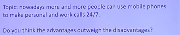 Topic: nowadays more and more people can use mobile phones 
to make personal and work calls 24/7. 
Do you think the advantages outweigh the disadvantages?