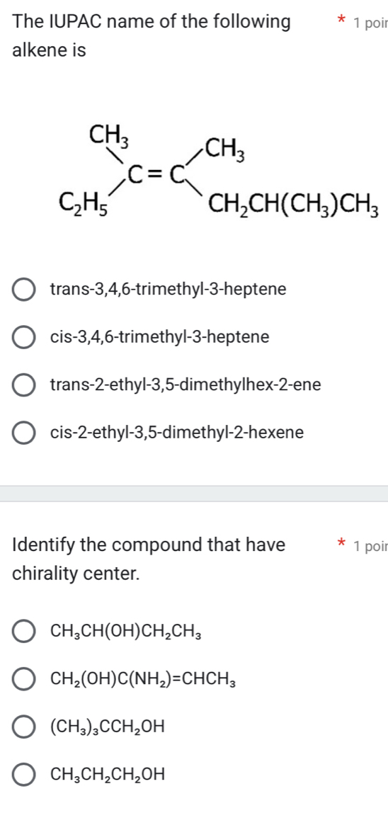 The IUPAC name of the following 1 poir
alkene is
trans-3,4,6-trimethyl-3-heptene
cis-3,4,6-trimethyl-3-heptene
trans-2-ethyl-3,5-dimethylhex-2-ene
cis-2-ethyl-3,5-dimethyl-2-hexene
Identify the compound that have 1 poir
chirality center.
CH_3CH(OH)CH_2CH_3
CH_2(OH)C(NH_2)=CHCH_3
(CH_3)_3CCH_2OH
CH_3CH_2CH_2OH