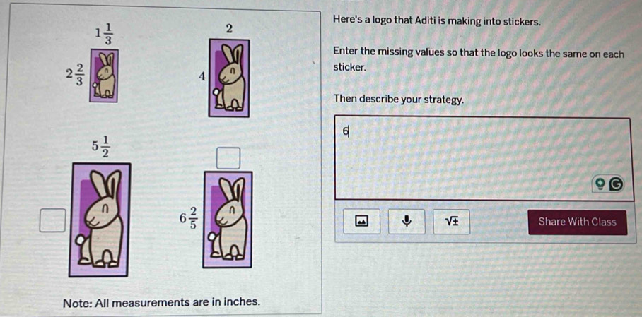 1 1/3 
2
Here's a logo that Aditi is making into stickers.
Enter the missing values so that the logo looks the same on each
2 2/3 
sticker.
4
Then describe your strategy.
6
6 2/5  n
sqrt(± )
~ Share With Class
Note: All measurements are in inches.