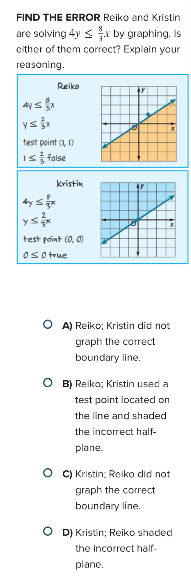 FIND THE ERROR Reiko and Kristin
are solving 4y≤  8/3 x by graphing. Is
either of them correct? Explain your
reasoning.
Reiko
4y≤  8/3 x
y≤  2/3 x
test point (1,1)
1≤  2/3  false
Kristin
4y≤  8/3 x
y≤  2/3 x
test point (0,0)
0≤ 0 true
A) Reiko; Kristin did not
graph the correct
boundary line.
B) Reiko; Kristin used a
test point located on
the line and shaded
the incorrect half-
plane.
C) Kristin; Reiko did not
graph the correct
boundary line.
D) Kristin; Reiko shaded
the incorrect half-
plane.