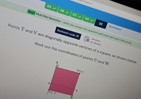 3/itern/5
3A
3B
3C
L
3D
New! Multi Part Question - when you answer this question we'll mark each part individual Summary
3E
Bookwark code: 3E not allowed 
Calculator
Points T and V are diagonally opposite vertices of a square, as shown belov
Work out the coordinates of points U and W