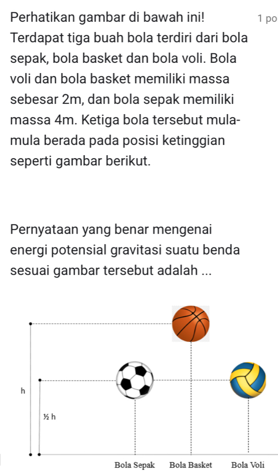 Perhatikan gambar di bawah ini! 1 po 
Terdapat tiga buah bola terdiri dari bola 
sepak, bola basket dan bola voli. Bola 
voli dan bola basket memiliki massa 
sebesar 2m, dan bola sepak memiliki 
massa 4m. Ketiga bola tersebut mula- 
mula berada pada posisi ketinggian 
seperti gambar berikut. 
Pernyataan yang benar mengenai 
energi potensial gravitasi suatu benda 
sesuai gambar tersebut adalah ... 
Bola Sepak Bola Basket Bola Voli