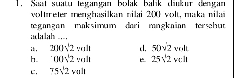 Saat suatu tegangan bolak balik diukur dengan
voltmeter menghasilkan nilai 200 volt, maka nilai
tegangan maksimum dari rangkaian tersebut
adalah ....
a. 200sqrt(2)volt d. 50sqrt(2)volt
b. 100sqrt(2)volt e. 25sqrt(2)volt
c. 75sqrt(2)volt