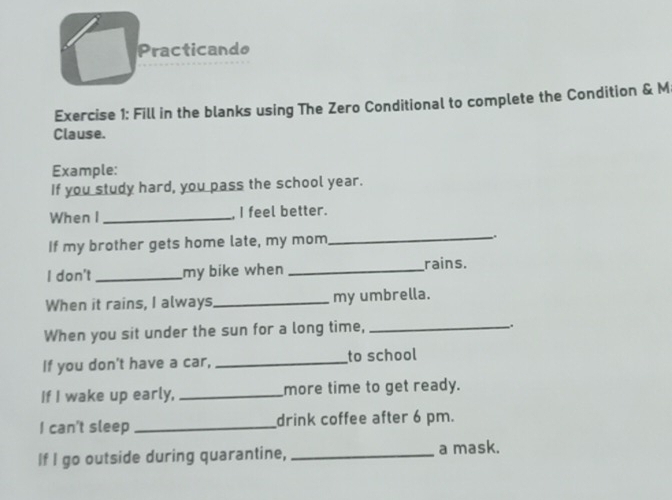 Practicando 
Exercise 1: Fill in the blanks using The Zero Conditional to complete the Condition & M 
Clause. 
Example: 
If you study hard, you pass the school year. 
When I _, I feel better. 
If my brother gets home late, my mom_ . 
I don't _my bike when _rains. 
When it rains, I always_ my umbrella. 
When you sit under the sun for a long time,_ 
. 
If you don't have a car, _to school 
If I wake up early, _more time to get ready. 
I can't sleep _drink coffee after 6 pm. 
If I go outside during quarantine, _a mask.