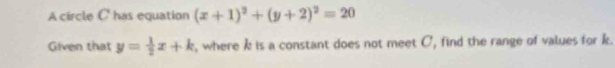 A circle C ' has equation (x+1)^2+(y+2)^2=20
Given that y= 1/2 x+k , where k is a constant does not meet C, find the range of values for k.