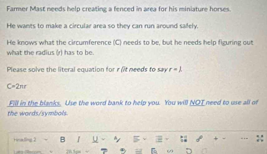 Farmer Mast needs help creating a fenced in area for his miniature horses. 
He wants to make a circular area so they can run around safely. 
He knows what the circumference (C) needs to be, but he needs help figuring out 
what the radius (r) has to be. 
Please solve the literal equation for r (it needs to say r=).
C=2π r
Fill in the blanks. Use the word bank to help you. You will NOT need to use all of 
the words/symbols. 
Heading 2 B I U + ,, 
Lato (Recom 28.5px