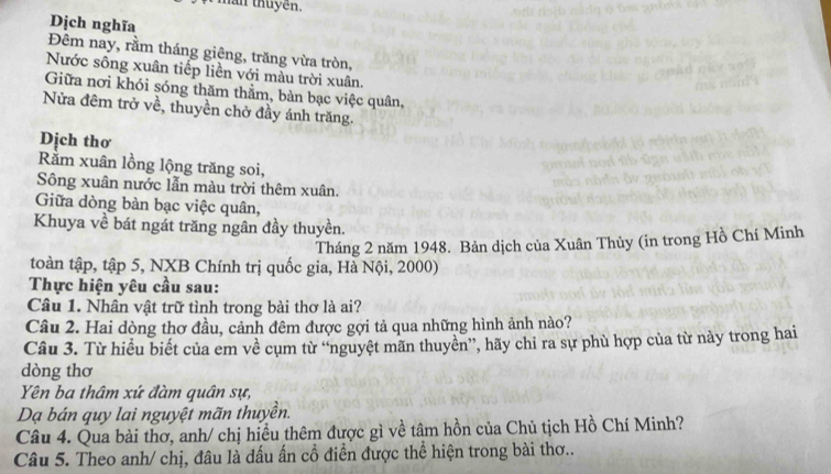 man thuyen. 
Dịch nghĩa 
Đêm nay, rằm tháng giêng, trăng vừa tròn, 
Nước sông xuân tiếp liền với màu trời xuân. 
Giữa nơi khói sóng thăm thằm, bàn bạc việc quân, 
Nửa đêm trở về, thuyền chở đầy ánh trăng. 
Dịch thơ 
Rằm xuân lồng lộng trăng soi, 
Sông xuân nước lẫn màu trời thêm xuân. 
Giữa dòng bàn bạc việc quân, 
Khuya về bát ngát trăng ngân đầy thuyền. 
Tháng 2 năm 1948. Bản dịch của Xuân Thủy (in trong Hồ Chí Minh 
toàn tập, tập 5, NXB Chính trị quốc gia, Hà Nội, 2000) 
Thực hiện yêu cầu sau: 
Câu 1. Nhân vật trữ tình trong bài thơ là ai? 
Câu 2. Hai dòng thơ đầu, cảnh đêm được gợi tả qua những hình ảnh nào? 
Câu 3. Từ hiều biết của em về cụm từ “nguyệt mãn thuyền”, hãy chi ra sự phù hợp của từ này trong hai 
dòng thơ 
Yên ba thâm xứ đàm quân sự, 
Dạ bán quy lai nguyệt mãn thuyền. 
Câu 4. Qua bài thơ, anh/ chị hiều thêm được gì về tâm hồn của Chủ tịch Hồ Chí Minh? 
Câu 5. Theo anh/ chị, đâu là dấu ấn cổ điển được thể hiện trong bài thơ..