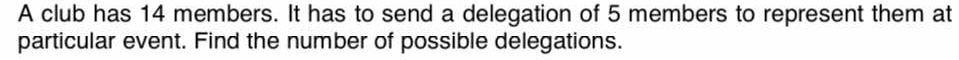 A club has 14 members. It has to send a delegation of 5 members to represent them at 
particular event. Find the number of possible delegations.