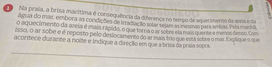 Na praia, a brisa marítima é consequência da diferença no tempo de aquecimento da areia e da 
água do mar, embora as condições de irradiação solar sejam as mesmas para ambas. Pela manhã, 
o aquecimento da areia é mais rápido, o que torna o ar sobre ela mais quente e menos denso. Com 
isso, o ar sobe e é reposto pelo deslocamento do ar mais frio que está sobre o mar. Explique o que 
acontece durante a noite e indique a direção em que a brisa da praia sopra 
_