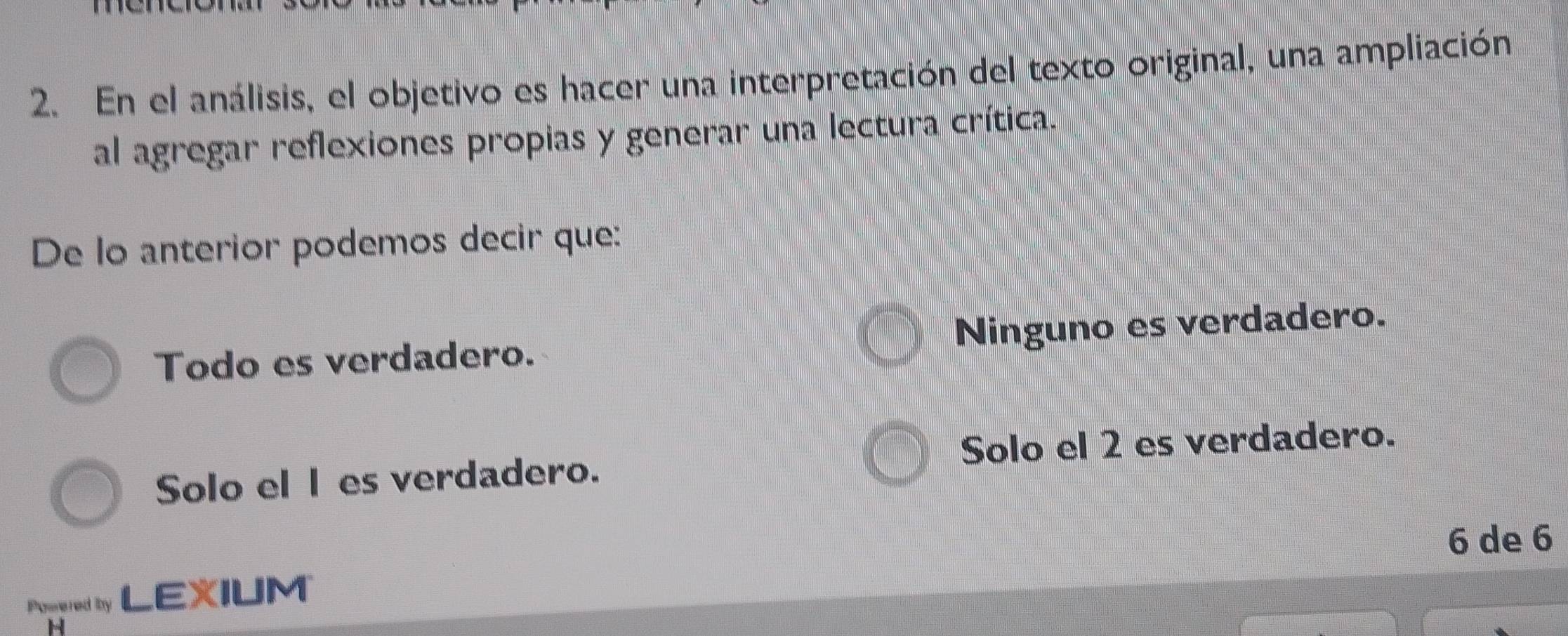 En el análisis, el objetivo es hacer una interpretación del texto original, una ampliación
al agregar reflexiones propias y generar una lectura crítica.
De lo anterior podemos decir que:
Todo es verdadero. Ninguno es verdadero.
Solo el les verdadero. Solo el 2 es verdadero.
6 de 6
Porered by LEXIUM
H