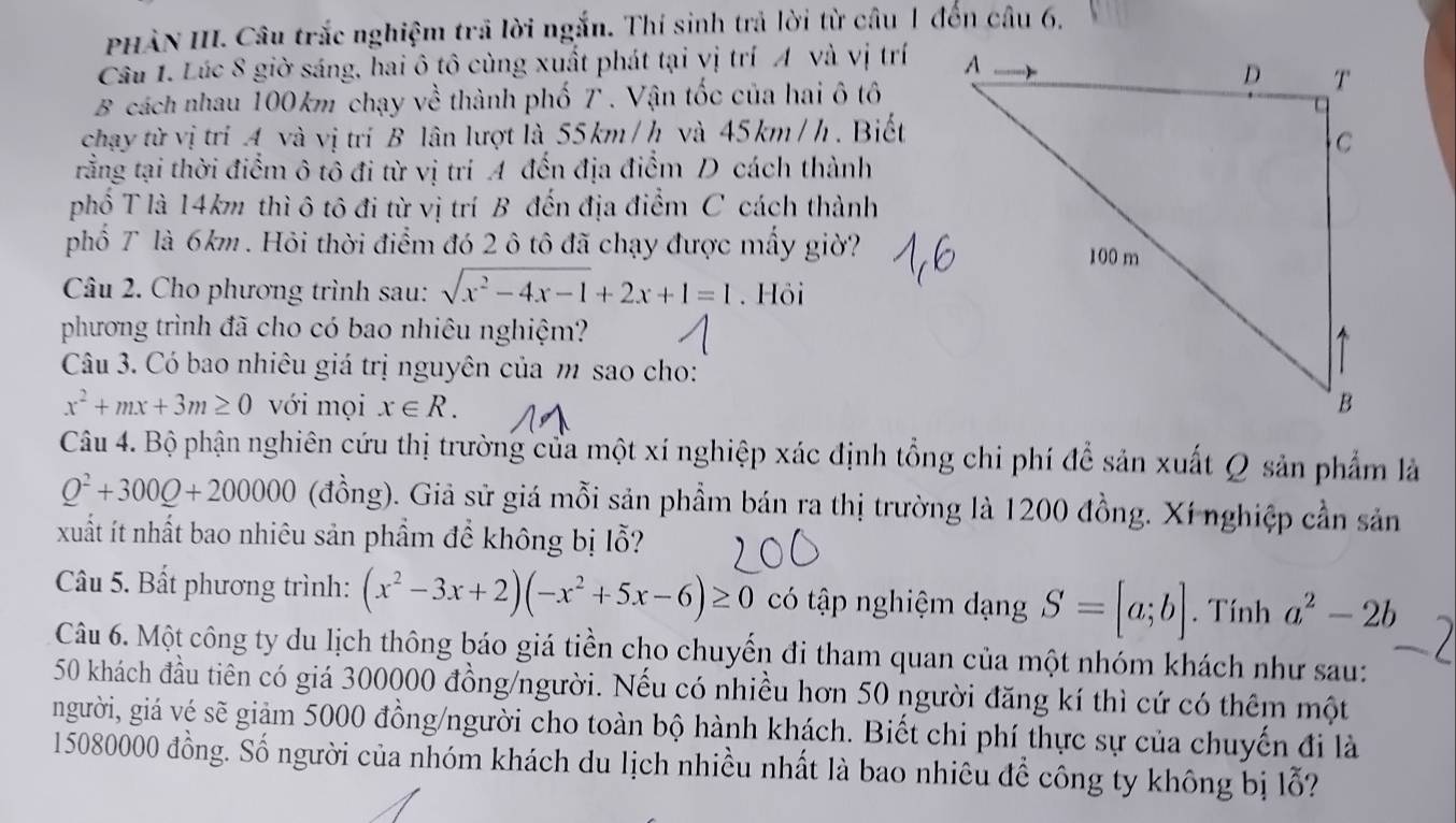 PHÀN III. Câu trắc nghiệm trã lời ngắn. Thí sinh trả lời từ câu 1 đến câu 6,
Câu 1. Lúc 8 giờ sáng, hai ô tô cùng xuất phát tại vị trí A và vị trí
B cách nhau 100km chạy về thành phố T . Vận tốc của hai ô tô
chạy từ vị trí A và vị trí B lân lượt là 55km /h và 45km /h. Biết
rằng tại thời điểm ô tô đi từ vị trí A đến địa điểm D cách thành
phố T là 14km thì ô tô đi từ vị trí B đến địa điểm C cách thành
phố T là 6km. Hỏi thời điểm đó 2 ô tô đã chạy được mấy giờ?
Câu 2. Cho phương trình sau: sqrt(x^2-4x-1)+2x+1=1. Hôi
phương trình đã cho có bao nhiêu nghiệm?
Câu 3. Có bao nhiêu giá trị nguyên của m sao cho:
x^2+mx+3m≥ 0 với mọi x∈ R.
Câu 4. Bộ phận nghiên cứu thị trường của một xí nghiệp xác định tổng chi phí để sản xuất Q sản phẩm là
Q^2+300Q+200000 (đồng). Giả sử giá mỗi sản phẩm bán ra thị trường là 1200 đồng. Xí nghiệp cần sản
xuất ít nhất bao nhiêu sản phẩm để không bị lỗ?
Câu 5. Bất phương trình: (x^2-3x+2)(-x^2+5x-6)≥ 0 có tập nghiệm dạng S=[a;b]. Tính a^2-2b
Câu 6. Một công ty du lịch thông báo giá tiền cho chuyển đi tham quan của một nhóm khách như sau:
50 khách đầu tiên có giá 300000 đồng/người. Nếu có nhiều hơn 50 người đăng kí thì cứ có thêm một
người, giá vé sẽ giảm 5000 đồng/người cho toàn bộ hành khách. Biết chi phí thực sự của chuyến đi là
15080000 đồng. Số người của nhóm khách du lịch nhiều nhất là bao nhiêu để công ty không bị lỗ?