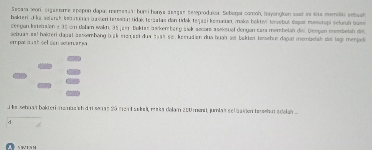 Secara teori, organisme apapun dapat memenuhi bumi hanya dengan bereproduksi. Sebagai contoh, bayangkan saat ini kita memiliki sebuah 
bakteri. Jika seluruh kebutuhan bakteri tersebut tidak terbatas dan tidak terjadi kematian, maka bakteri tersebut dapat menutupi seluruh bumi 
dengan ketebalan ± 30 cm dalam waktu 36 jam. Bakteri berkembang biak secara aseksual dengan cara membelah diri. Dengan membelah diri. 
sebuah sel bakteri dapat berkembang biak menjadi dua buah sel, kemudian dua buah sel bakteri tersebut dapat membelah diri lagi menjadi 
empat buah sel dan seterusnya 
Jika sebuah bakteri membelah diri setiap 25 menit sekali, maka dalam 200 menit, jumlah sel bakteri tersebut adalah . 
4 
A SIMPAN