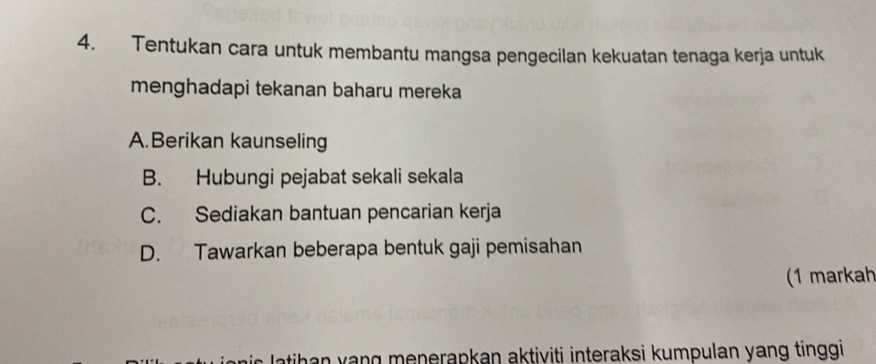 Tentukan cara untuk membantu mangsa pengecilan kekuatan tenaga kerja untuk
menghadapi tekanan baharu mereka
A.Berikan kaunseling
B. Hubungi pejabat sekali sekala
C. Sediakan bantuan pencarian kerja
D. Tawarkan beberapa bentuk gaji pemisahan
(1 markah
s l atihan yang menerapkan aktiviti interaksi kumpulan yang tinggi