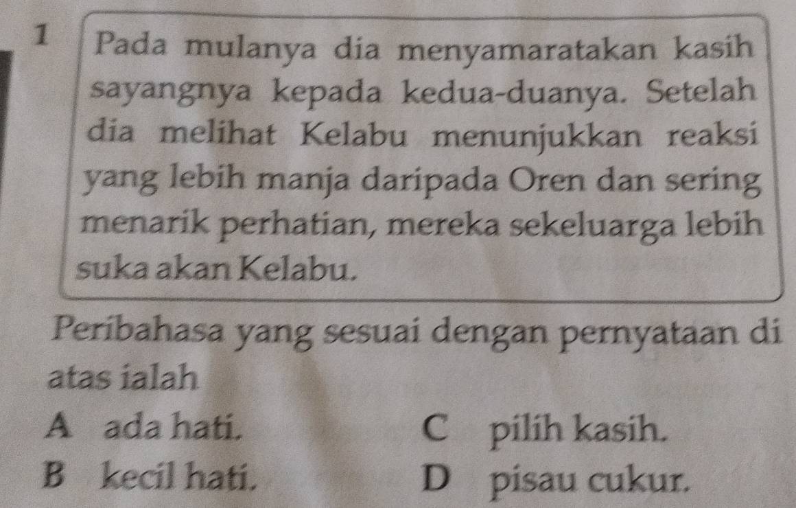 a Pada mulanya dia menyamaratakan kasih
sayangnya kepada kedua-duanya. Setelah
dia melihat Kelabu menunjukkan reaksi
yang lebih manja daripada Oren dan sering
menarik perhatian, mereka sekeluarga lebih
suka akan Kelabu.
Períbahasa yang sesuai dengan pernyataan di
atas ialah
A ada hati. C pilih kasih.
B kecil hati. D pisau cukur.