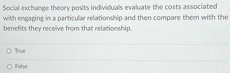 Social exchange theory posits individuals evaluate the costs associated
with engaging in a particular relationship and then compare them with the
benefts they receive from that relationship.
True
False