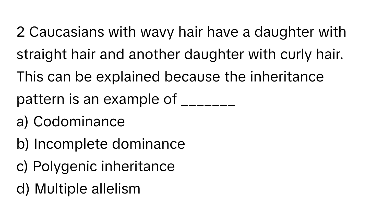 Caucasians with wavy hair have a daughter with straight hair and another daughter with curly hair. This can be explained because the inheritance pattern is an example of _______

a) Codominance 
b) Incomplete dominance 
c) Polygenic inheritance 
d) Multiple allelism