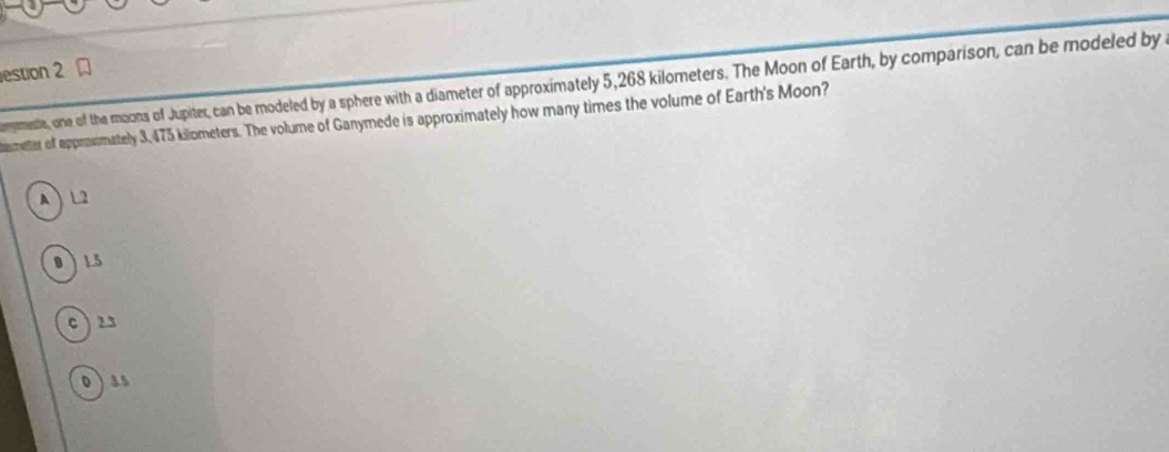 estion 2
omymesia, one of the moons of Jupiter, can be modeled by a sphere with a diameter of approximately 5,268 kilometers. The Moon of Earth, by comparison, can be modeled by
ameter of approsmately 3,475 kilometers. The volume of Ganymede is approximately how many times the volume of Earth's Moon?
A L2
0 1.5
c  23
o) as