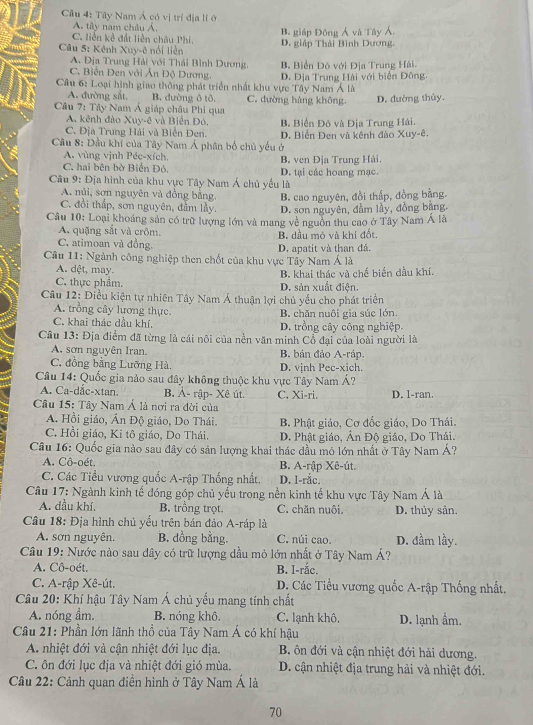 Tây Nam Á có vị trí địa lí ở
A. tây nam châu Á.
B. giáp Đông Á và Tây ,
C. liền kề đất liền châu Phi.
*  Câu 5: Kênh Xuy-ê nói liền D. giáp Thái Bình Dương.
A Địa Trung Hải với Thái Bình Dương. B Biển Đô với Địa Trung Hải.
C. Biển Đen với Ấn Độ Dương,
D. Địa Trung Hải với biển Đông.
Câu 6: Loại hình giao thông phát triển nhất khu vực Tây Nam Á là
A. đường sắt. B. đường ô tô. C. đường hàng không. D. đường thủy.
Câu 7: Tây Nam Á giáp châu Phi qua
A. kênh đào Xuy-ê và Biên Đỏ. B. Biển Đô và Địa Trung Hải.
C. Địa Trung Hải và Biển Đen, D. Biển Đen và kênh đảo Xuy-ê.
Câầu 8: Dầu khí của Tây Nam Á phân bố chủ yếu ở
A. vùng vịnh Péc-xích,
B. ven Địa Trung Hải.
C. hai bên bờ Biển Đỏ. D. tại các hoang mạc.
Câu 9: Địa hình của khu vực Tây Nam Á chủ yếu là
A. núi, sơn nguyên và đồng bằng.
B. cao nguyên, đồi thấp, đồng bằng.
C. đồi thấp, sơn nguyên, đầm lầy.
D. sơn nguyên, đầm lầy, đồng bằng.
Câu 10: Loại khoáng sản có trữ lượng lớn và mang về nguồn thu cao ở Tây Nam Á là
A. quặng sắt và crôm.
B. dầu mỏ và khí đốt.
C. atimoan và đồng.
D. apatit và than đá.
Câu 11: Ngành công nghiệp then chốt của khu vực Tây Nam Á là
A. dệt, may.
B. khai thác và chế biến dầu khí.
C. thực phẩm. D. sản xuất điện.
Câu 12: Điều kiện tự nhiên Tây Nam Á thuận lợi chủ yếu cho phát triển
A. trồng cây lương thực. B. chăn nuôi gia súc lớn.
C. khai thác dầu khí. D. trồng cây công nghiệp.
Câu 13: Địa điểm đã từng là cái nôi của nền văn minh Cổ đại của loài người là
A. sơn nguyên Iran. B. bán đảo A-ráp.
C. đồng bằng Lưỡng Hà. D. vịnh Pec-xich.
Câu 14: Quốc gia nào sau đây không thuộc khu vực Tây Nam Á?
A. Ca-dắc-xtan. B. Ả- rập- Xê út. C. Xi-ri. D. I-ran.
Câu 15: Tây Nam Á là nơi ra đời của
A. Hồi giáo, Ấn Độ giáo, Do Thái. B. Phật giáo, Cơ đốc giáo, Do Thái.
C. Hồi giáo, Ki tô giáo, Do Thái. D. Phật giáo, Ấn Độ giáo, Do Thái.
Câu 16: Quốc gia nào sau đây có sản lượng khai thác dầu mỏ lớn nhất ở Tây Nam Á?
A. Cô-oét. B. A-rập Xê-út.
C. Các Tiểu vương quốc A-rập Thống nhất. D. I-rắc.
Câu 17: Ngành kinh tế đóng góp chủ yểu trong nền kinh tế khu vực Tây Nam Á là
A. dầu khí. B. trồng trọt. C. chăn nuôi. D. thủy sản.
Câu 18: Địa hình chủ yếu trên bán đảo A-ráp là
A. sơn nguyên. B. đồng bằng. C. núi cao. D. đầm lầy.
Câu 19: Nước nào sau đây có trữ lượng dầu mỏ lớn nhất ở Tây Nam Á?
A. Cô-oét. B. I-rắc.
C. A-rập Xê-út. D. Các Tiểu vương quốc A-rập Thống nhất.
Câu 20: Khí hậu Tây Nam Á chủ yếu mang tính chất
A. nóng âm. B. nóng khô. C. lạnh khô. D. lạnh ẩm.
Câu 21: Phần lớn lãnh thổ của Tây Nam Á có khí hậu
A. nhiệt đới và cận nhiệt đới lục địa. B ôn đới và cận nhiệt đới hải dương.
C. ôn đới lục địa và nhiệt đới gió mùa. D. cận nhiệt địa trung hải và nhiệt đới.
Câu 22: Cảnh quan điền hình ở Tây Nam Á là
70