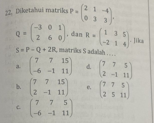 Diketahui matriks P=beginpmatrix 2&1&-4 0&3&3endpmatrix ,
Q=beginpmatrix -3&0&1 2&6&0endpmatrix , dan R=beginpmatrix 1&3&5 -2&1&4endpmatrix. Jika
S=P-Q+2R , matriks S adalah . . . .
a. beginpmatrix 7&7&15 -6&-1&11endpmatrix d. beginpmatrix 7&7&5 2&-1&11endpmatrix
b. beginpmatrix 7&7&15 2&-1&11endpmatrix e. beginpmatrix 7&7&5 2&5&11endpmatrix
C. beginpmatrix 7&7&5 -6&-1&11endpmatrix