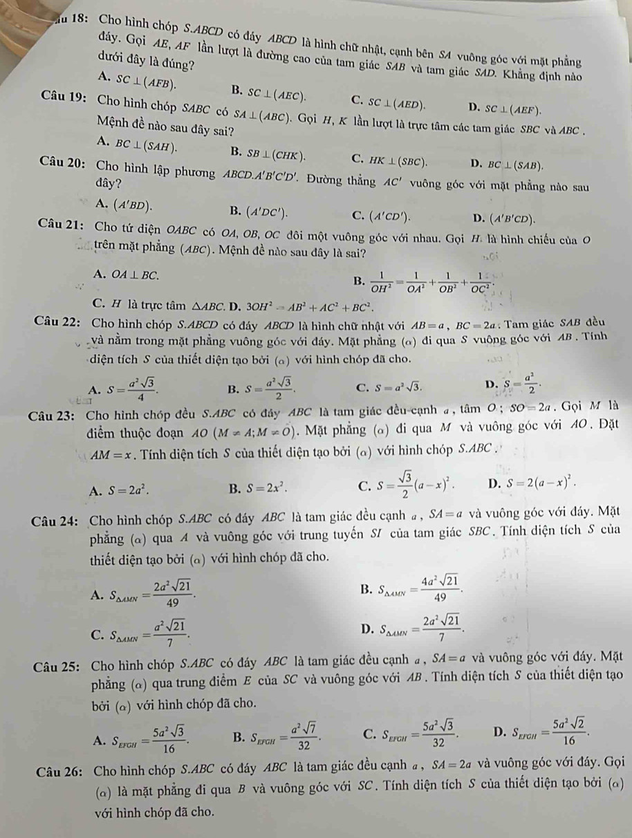 18: Cho hình chóp S.ABCD có đáy ABCD là hình chữ nhật, cạnh bên SA vuông góc với mặt phẳng
đáy. Gọi AE, AF lần lượt là đường cao của tam giác SAB và tam giác SAD. Khẳng định nào
đưới đây là đúng?
A. SC⊥ (AFB). B. SC⊥ (AEC). C. SC⊥ (AED). D. SC⊥ (AEF).
Câu 19: Cho hình chóp SABC có SA⊥ (ABC).  Gọi H, K lần lượt là trực tâm các tam giác SBC và ABC .
Mệnh đề nào sau đây sai?
A. BC⊥ (SAH). B. SB⊥ (CHK). C. HK⊥ (SBC). D. BC⊥ (SAB).
Câu 20: Cho hình lập phương ABCD.A'B'C'D' Đường thẳng AC' vuông góc với mặt phẳng nào sau
đây?
A. (A'BD).
B. (A'DC'). C. (A'CD'). D. (A'B'CD).
Câu 21: Cho tứ diện OABC có OA, OB, OC đôi một vuông góc với nhau. Gọi H. là hình chiếu của O
trên mặt phẳng (ABC). Mệnh đề nào sau đây là sai?
A. OA⊥ BC. B.  1/OH^2 = 1/OA^2 + 1/OB^2 + 1/OC^2 .
C. H là trực tâm △ ABC. D. 3OH^2=AB^2+AC^2+BC^2.
Câu 22: Cho hình chóp S.ABCD có đáy ABCD là hình chữ nhật với AB=a,BC=2a :  Tam giác SAB đều
và nằm trong mặt phẳng vuông góc với đáy. Mặt phẳng (o) đi qua S vuông góc với AB . Tính
diện tích S của thiết diện tạo bởi (a) với hình chóp đã cho.
A. S= a^2sqrt(3)/4 . B. S= a^2sqrt(3)/2 . C. S=a^2sqrt(3). D. S= a^2/2 .
Câu 23: Cho hình chóp đều S.ABC có đây ABC là tam giác đều cạnh a, tâm O ; SO=2a.  Gọi M là
điểm thuộc đoạn AO(M!= A;M!= O) Mặt phẳng (a) đi qua M và vuông góc với A0. Đặt
AM=x. Tính diện tích S của thiết diện tạo bởi (α) với hình chóp S.ABC .
A. S=2a^2. B. S=2x^2. C. S= sqrt(3)/2 (a-x)^2. D. S=2(a-x)^2.
Câu 24: Cho hình chóp S.ABC có đáy ABC là tam giác đều cạnh a , SA=a và vuông góc với đáy. Mặt
phẳng (a) qua A và vuông góc với trung tuyến S/ của tam giác SBC. Tính diện tích S của
thiết diện tạo bởi (a) với hình chóp đã cho.
B.
A. S_△ AMN= 2a^2sqrt(21)/49 . S_△ AMN= 4a^2sqrt(21)/49 .
D.
C. S_△ AMN= a^2sqrt(21)/7 . S_△ AMN= 2a^2sqrt(21)/7 .
Câu 25: Cho hình chóp S.ABC có đáy ABC là tam giác đều cạnha , SA=a và vuông góc với đáy. Mặt
phẳng (α) qua trung điểm E của SC và vuông góc với AB . Tính diện tích S của thiết diện tạo
bởi (a) với hình chóp đã cho.
A. S_EFGH= 5a^2sqrt(3)/16 . B. S_EFGH= a^2sqrt(7)/32 . C. S_EFGH= 5a^2sqrt(3)/32 . D. S_EFGH= 5a^2sqrt(2)/16 .
Câu 26: Cho hình chóp S.ABC có đáy ABC là tam giác đều cạnh a , SA=2a và vuông góc với đáy. Gọi
(α) là mặt phẳng đi qua B và vuông góc với SC. Tính diện tích S của thiết diện tạo bởi (a)
với hình chóp đã cho.