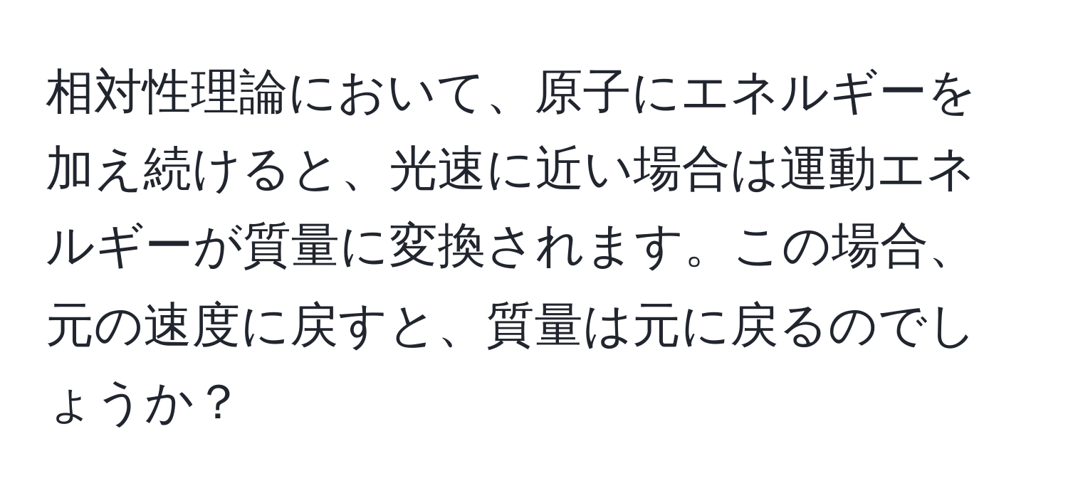 相対性理論において、原子にエネルギーを加え続けると、光速に近い場合は運動エネルギーが質量に変換されます。この場合、元の速度に戻すと、質量は元に戻るのでしょうか？