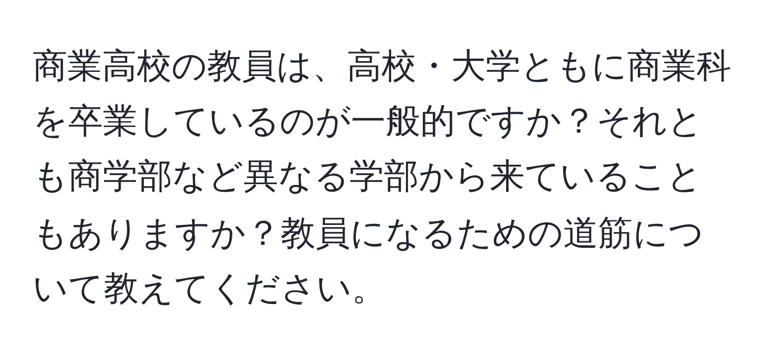 商業高校の教員は、高校・大学ともに商業科を卒業しているのが一般的ですか？それとも商学部など異なる学部から来ていることもありますか？教員になるための道筋について教えてください。