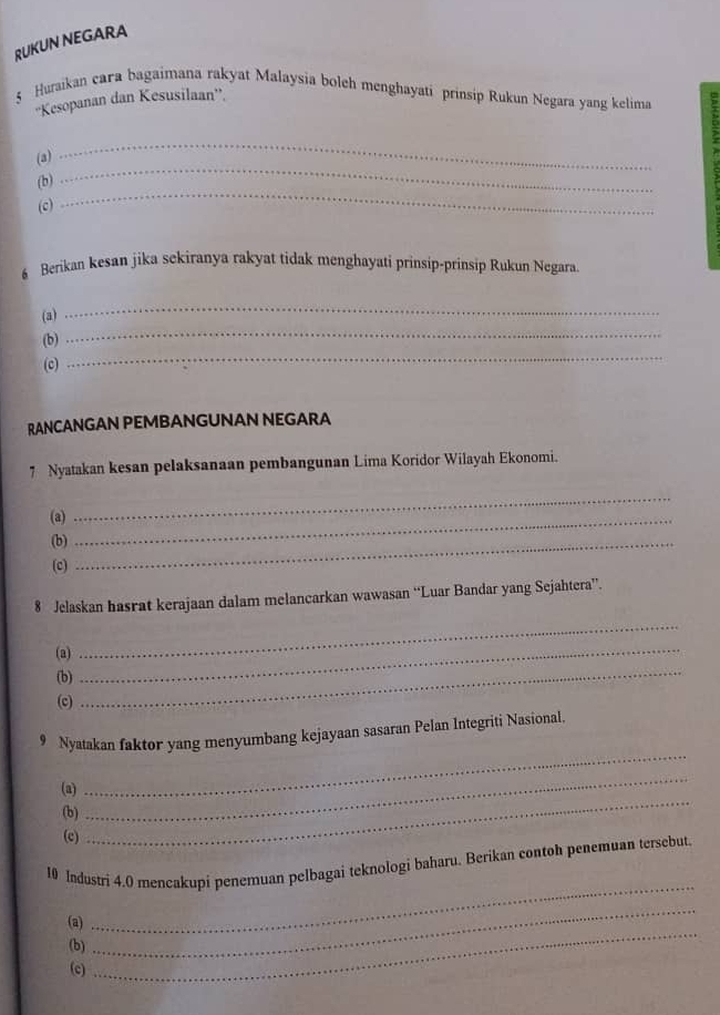 RUKUN NEGARA 
5 Huraikan cara bagaimana rakyat Malaysia boleh menghayati prinsip Rukun Negara yang kelima 5
''Kesopanan dan Kesusilaan”. 
(a) 
_ 
(b) 
_ 
(c) 
6 Berikan kesan jika sekiranya rakyat tidak menghayati prinsip-prinsip Rukun Negara 
_ 
_ 
(a) 
(b) 
(c) 
_ 
RANCANGAN PEMBANGUNAN NEGARA 
7 Nyatakan kesan pelaksanaan pembangunan Lima Koridor Wilayah Ekonomi. 
(a)_ 
_ 
(b)_ 
(c) 
8 Jelaskan hasrat kerajaan dalam melancarkan wawasan “Luar Bandar yang Sejahtera”. 
(a)_ 
_ 
(b) 
(c) 
_ 
9 Nyatakan faktor yang menyumbang kejayaan sasaran Pelan Integriti Nasional. 
(a) 
_ 
(b) 
_ 
(c) 
_ 
_ 
10 Industri 4.0 mencakupi penemuan pelbagai teknologi baharu. Berikan contoh penemuan tersebut 
_ 
(a) 
(b) 
_ 
(c)