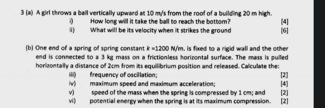 3 (a) A girl throws a ball vertically upward at 10 m/s from the roof of a building 20 m high. 
i) How long will it take the ball to reach the bottom? [4] 
ii) What will be its velocity when it strikes the ground [6] 
(b) One end of a spring of spring constant k=1200N/m. is fixed to a rigid wall and the other 
end is connected to a 3 kg mass on a frictionless horizontal surface. The mass is pulled 
horizontally a distance of 2cm from its equilibrium position and released. Calculate the: 
iii) frequency of oscillation; [2] 
iv) maximum speed and maximum acceleration; [4] 
v) speed of the mass when the spring is compressed by 1 cm; and [2] 
vi) potential energy when the spring is at its maximum compression. [2]