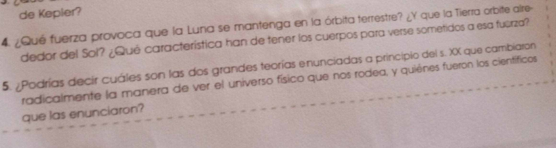 de Kepler? 
4. ¿Qué fuerza provoca que la Luna se mantenga en la órbita terrestre? ¿Y que la Tierra orbite aire- 
dedor del Sol? ¿Qué característica han de tener los cuerpos para verse sometidos a esa fuerza? 
5. ¿Podrías decir cuáles son las dos grandes teorías enunciadas a principio del s. XX que cambiaron 
radicalmente la manera de ver el universo físico que nos rodea, y quiénes fueron los científicos 
que las enunciaron?