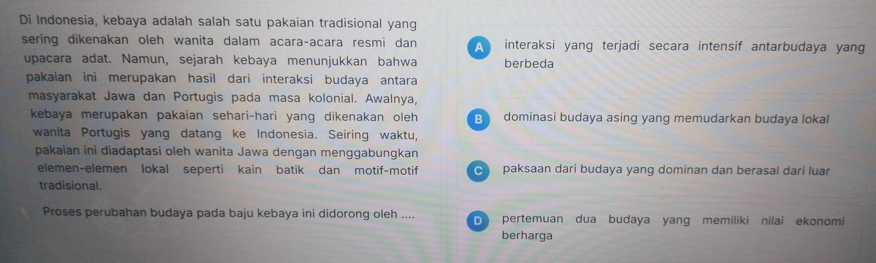 Di Indonesia, kebaya adalah salah satu pakaian tradisional yang
sering dikenakan oleh wanita dalam acara-acara resmi dan A interaksi yang terjadi secara intensif antarbudaya yang
upacara adat. Namun, sejarah kebaya menunjukkan bahwa berbeda
pakaian ini merupakan hasil dari interaksi budaya antara 
masyarakat Jawa dan Portugis pada masa kolonial. Awalnya,
kebaya merupakan pakaian sehari-hari yang dikenakan oleh B dominasi budaya asing yang memudarkan budaya lokal
wanita Portugis yang datang ke Indonesia. Seiring waktu,
pakaian ini diadaptasi oleh wanita Jawa dengan menggabungkan
elemen-elemen lokal seperti kain batik dan motif-motif paksaan dari budaya yang dominan dan berasal dari luar
tradisional.
Proses perubahan budaya pada baju kebaya ini didorong oleh .... D pertemuan dua budaya yang memiliki nilai ekonomi
berharga