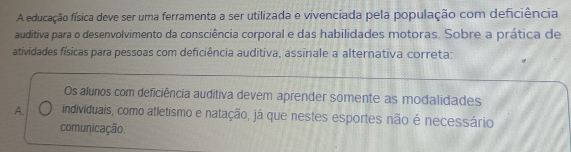 A educação física deve ser uma ferramenta a ser utilizada e vivenciada pela população com deficiência
auditiva para o desenvolvimento da consciência corporal e das habilidades motoras. Sobre a prática de
atividades físicas para pessoas com deficiência auditiva, assinale a alternativa correta:
Os alunos com deficiência auditiva devem aprender somente as modalidades
A. individuais, como atletismo e natação, já que nestes esportes não é necessário
comunicação.