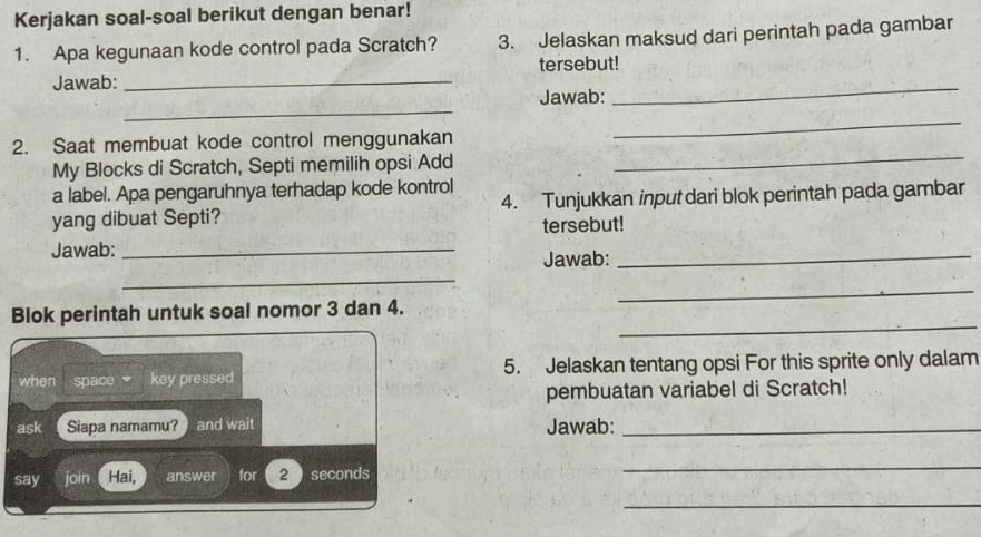 Kerjakan soal-soal berikut dengan benar! 
1. Apa kegunaan kode control pada Scratch? 3. Jelaskan maksud dari perintah pada gambar 
_ 
Jawab: _tersebut! 
_ 
Jawab: 
2. Saat membuat kode control menggunakan 
_ 
My Blocks di Scratch, Septi memilih opsi Add 
_ 
a label. Apa pengaruhnya terhadap kode kontrol 
yang dibuat Septi? 4. Tunjukkan input dari blok perintah pada gambar 
tersebut! 
Jawab: _Jawab:_ 
_ 
_ 
_ 
Blok perintah untuk soal nomor 3 dan 4. 
when space key pressed 5. Jelaskan tentang opsi For this sprite only dalam 
pembuatan variabel di Scratch! 
ask Siapa namamu? ) and wait Jawab:_ 
say join Hai, answer for 2 seconds
_ 
_