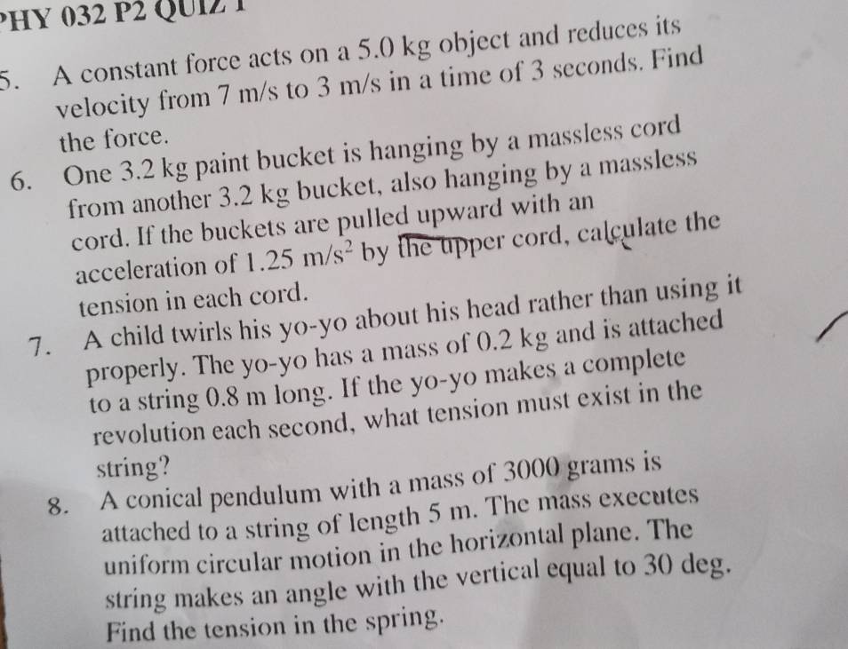 PHY 032 P2 QUIZ1 
5. A constant force acts on a 5.0 kg object and reduces its 
velocity from 7 m/s to 3 m/s in a time of 3 seconds. Find 
the force. 
6. One 3.2 kg paint bucket is hanging by a massless cord 
from another 3.2 kg bucket, also hanging by a massless 
cord. If the buckets are pulled upward with an 
acceleration of 1.25m/s^2 by the upper cord, calculate the 
tension in each cord. 
7. A child twirls his yo-yo about his head rather than using it 
properly. The yo-yo has a mass of 0.2 kg and is attached 
to a string 0.8 m long. If the yo-yo makes a complete 
revolution each second, what tension must exist in the 
string? 
8. A conical pendulum with a mass of 3000 grams is 
attached to a string of length 5 m. The mass executes 
uniform circular motion in the horizontal plane. The 
string makes an angle with the vertical equal to 30 deg. 
Find the tension in the spring.