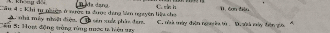 A. không đối. Bađa dạng. C. rất it D. đơn điệu.
Câu 4 : Khí tự nhiện ở nước ta được dùng làm nguyên liệu cho
A nhà máy nhiệt điện. B sản xuất phân đạm. C. nhà máy điện nguyên tử . D. nhà máy điện gió.
Cầu 5: Hoạt động trồng rừng nước ta hiện nay