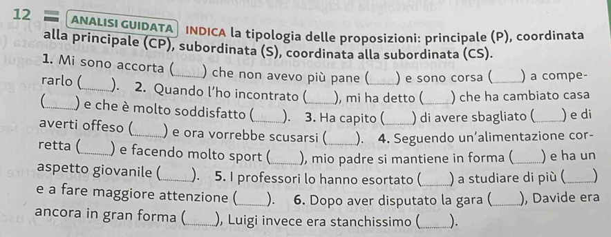 ANALISI GUIDATA® INDICA la tipologia delle proposizioni: principale (P), coordinata 
alla principale (CP), subordinata (S), coordinata alla subordinata (CS). 
1. Mi sono accorta (_ ) che non avevo più pane ( ) e sono corsa ( ) a compe- 
rarlo (_ ). 2. Quando l’ho incontrato ( ), mi ha detto ( ) che ha cambiato casa 
_ ) e che è molto soddisfatto (_ ). 3. Ha capito ( ) di avere sbagliato (_ ) e di 
averti offeso (_ ) e ora vorrebbe scusarsi ( ). 4. Seguendo un’alimentazione cor- 
retta (_ ) e facendo molto sport (_ ), mio padre si mantiene in forma ( _) e ha un 
aspetto giovanile (_ ). 5. I professori lo hanno esortato (_ ) a studiare di più (_ ) 
e a fare maggiore attenzione (_ ). 6. Dopo aver disputato la gara (_ ), Davide era 
ancora in gran forma (_ ), Luigi invece era stanchissimo (_ ).