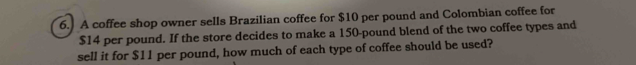 A coffee shop owner sells Brazilian coffee for $10 per pound and Colombian coffee for
$14 per pound. If the store decides to make a 150-pound blend of the two coffee types and 
sell it for $11 per pound, how much of each type of coffee should be used?