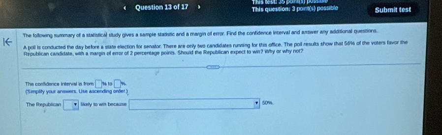 This test: 35 point(s) possible 
Question 13 of 17 This question; 3 point(s) possible Submit test 
The following summary of a statistical study gives a sample statistic and a margin of error. Find the confidence interval and answer any additional questions. 
A poll is conducted the day before a state election for senator. There are only two candidates running for this office. The poll results show that 56% of the voters favor the 
Republican candidate, with a margin of error of 2 percentage points. Should the Republican expect to win? Why or why not? 
The confidence interval is from □ % to□ %
(Simplity your answers. Use ascending order.) 
The Republican □ likely to win because 100000000=2.68 □  □° 50% 6