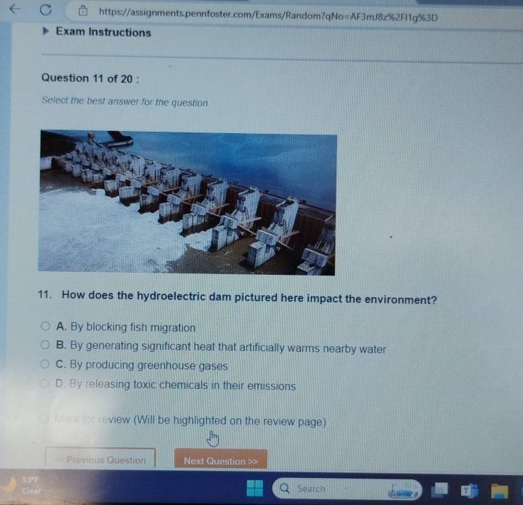 Exam Instructions
Question 11 of 20 :
Select the best answer for the question
11. How does the hydroelectric dam pictured here impact the environment?
A. By blocking fish migration
B. By generating significant heat that artificially warms nearby water
C. By producing greenhouse gases
D. By releasing toxic chemicals in their emissions
erk for review (Will be highlighted on the review page)
Previous Question Next Question >>
53°F
Cear Search