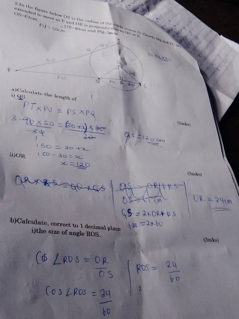 OS=61cm, 
extended to meet at P and OR is perpendicular to QS at i 
2.In the figure below OS is the radius of the circle centre O. Cheand TU a
UT=40c cm and 1° 030cm
e the length of 
) QS
(2mks) 
ii) OR
(3mks) 
b)Calculate, correct to 1 decimal place 
i)the size of angle ROS. 
(3mks)