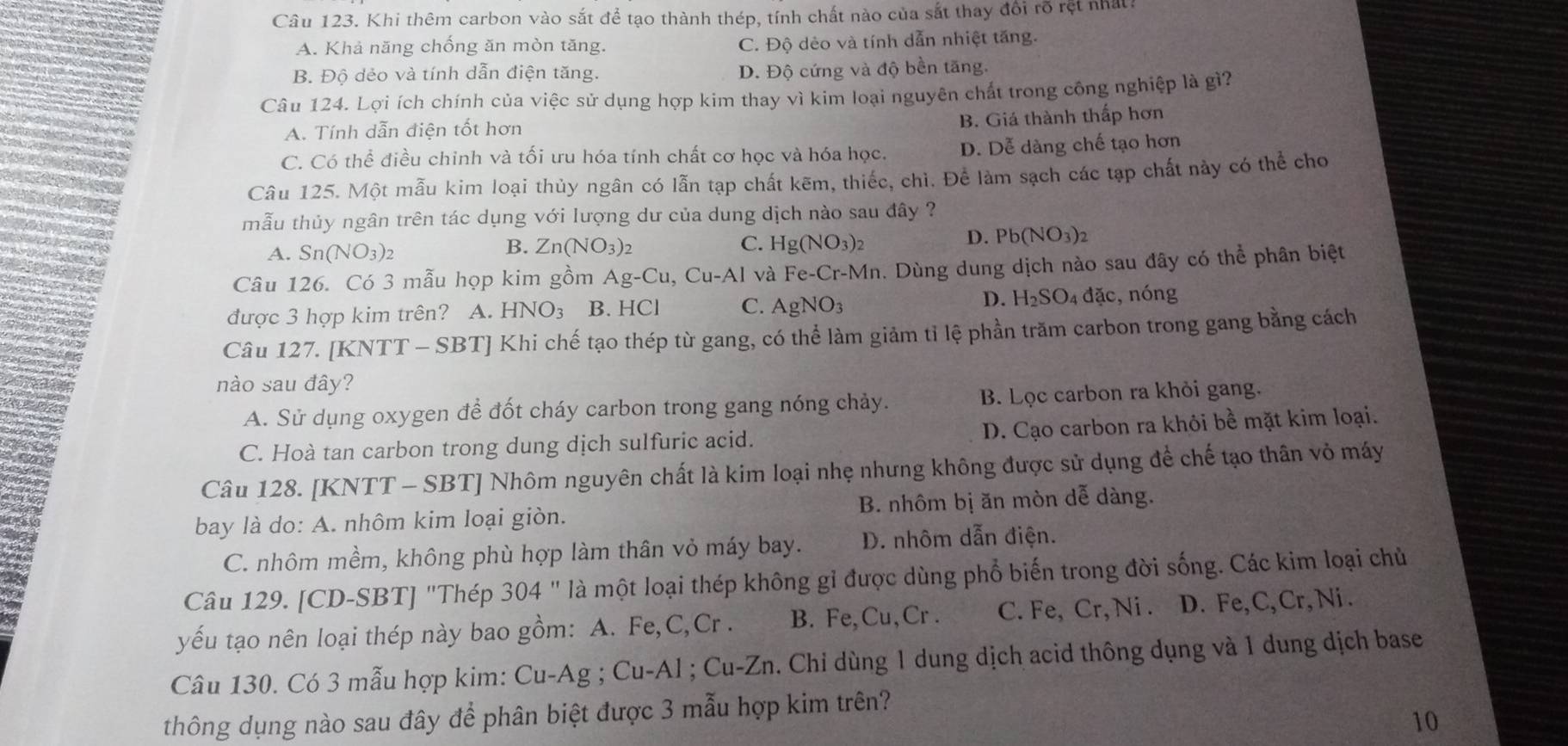 Khi thêm carbon vào sắt để tạo thành thép, tính chất nào của sắt thay đổi rõ rệt nhất?
A. Khả năng chống ăn mòn tăng. C. Độ dẻo và tính dẫn nhiệt tăng.
B. Độ dẻo và tính dẫn điện tăng. D. Độ cứng và độ bền tăng.
Câu 124. Lợi ích chính của việc sử dụng hợp kim thay vì kim loại nguyên chất trong công nghiệp là gì?
A. Tính dẫn điện tốt hơn
B. Giá thành thấp hơn
C. Có thể điều chỉnh và tối ưu hóa tính chất cơ học và hóa học. D. Dễ dàng chế tạo hơn
Câu 125. Một mẫu kim loại thủy ngân có lẫn tạp chất kẽm, thiếc, chì. Để làm sạch các tạp chất này có thể cho
mẫu thủy ngân trên tác dụng với lượng dư của dung dịch nào sau đây ?
D. Pb(NO_3)_2
A. Sn(NO_3)_2
B. Zn(NO_3)_2 C. Hg(NO_3)_2
Câu 126. Có 3 mẫu họp kim gồm Ag-Cu,Cu-Al và Fe-Cr-Mn. Dùng dung dịch nào sau đây có thể phân biệt
D.
được 3 hợp kim trên? A. HNO_3 B. HCl C. AgNO_3 H_2SO_4 đặc, nóng
Câu 127. [KNTT-SBT] 'J  Khi chế tạo thép từ gang, có thể làm giảm tỉ lệ phần trăm carbon trong gang bằng cách
nào sau đây?
A. Sử dụng oxygen để đốt cháy carbon trong gang nóng chảy. B. Lọc carbon ra khỏi gang.
C. Hoà tan carbon trong dung dịch sulfuric acid. D. Cạo carbon ra khỏi bề mặt kim loại.
Câu 128. [KNTT - SBT] Nhôm nguyên chất là kim loại nhẹ nhưng không được sử dụng để chế tạo thân vỏ máy
bay là do: A. nhôm kim loại giòn. B. nhôm bị ăn mòn dễ dàng.
C. nhôm mềm, không phù hợp làm thân vỏ máy bay. D. nhôm dẫn điện.
Câu 129. [CD-SBT] "Thép 304'' là một loại thép không gỉ được dùng phổ biến trong đời sống. Các kim loại chủ
yếu tạo nên loại thép này bao gồm: A. Fe,C,Cr . B. Fe,Cu,Cr . C. Fe, Cr, Ni . D. Fe, C, Cr, Ni.
Câu 130. Có 3 mẫu hợp kim: Cu-Ag;Cu-Al;Cu-Zn. Chỉ dùng 1 dung dịch acid thông dụng và 1 dung dịch base
thông dụng nào sau đây để phân biệt được 3 mẫu hợp kim trên?
10