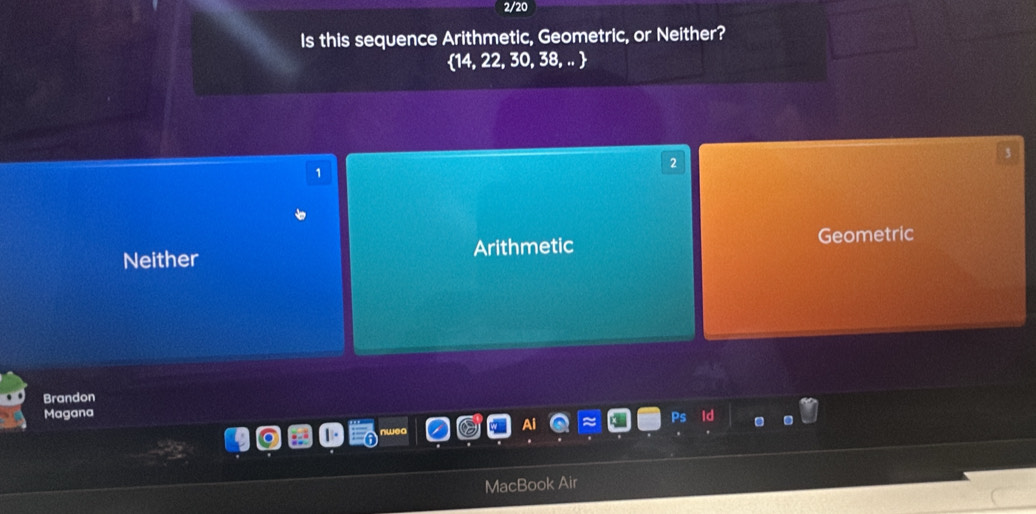 2/20
Is this sequence Arithmetic, Geometric, or Neither?
14, 22, 30, 38, .. 
3
2
1
Neither Arithmetic Geometric
Brandon
Magana Ps id
MacBook Air