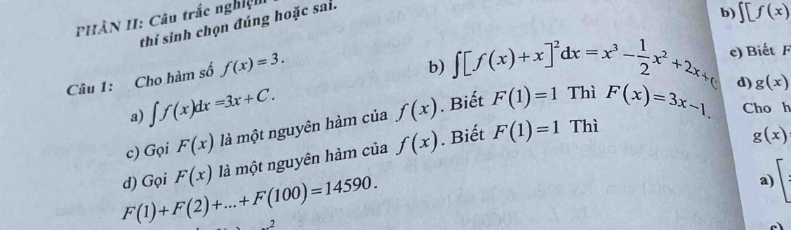 PHÀN II: Câu trắc nghiệ 
thí sinh chọn đúng hoặc sai. 
b) ∈t [f(x)
Câu 1: Cho hàm số f(x)=3. 
b) ∈t [f(x)+x]^2dx=x^3- 1/2 x^2+2x+( c) Biết F 
a) ∈t f(x)dx=3x+C. 
c) Gọi F(x) là một nguyên hàm của f(x). Biết F(1)=1
d) g(x)
Thì F(x)=3x-1. Cho h 
d) Gọi F(x) là một nguyên hàm của f(x). Biết F(1)=1
Thì
g(x)
F(1)+F(2)+...+F(100)=14590. 
a) 
2