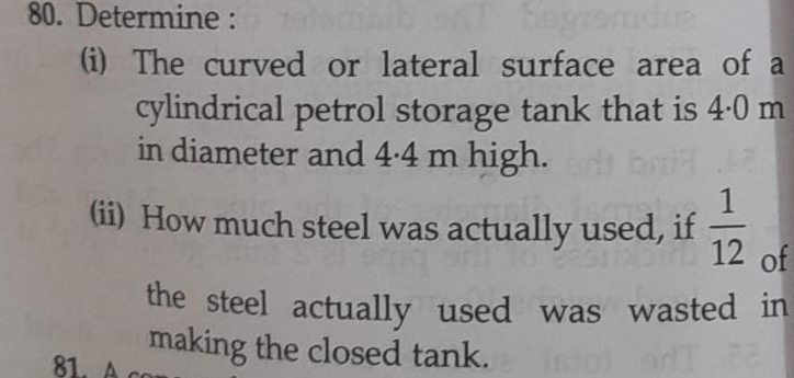 Determine : 
(i) The curved or lateral surface area of a 
cylindrical petrol storage tank that is 4·0 m
in diameter and 4·4 m high. 
(ii) How much steel was actually used, if  1/12  of 
the steel actually used was wasted in 
making the closed tank.
81. A