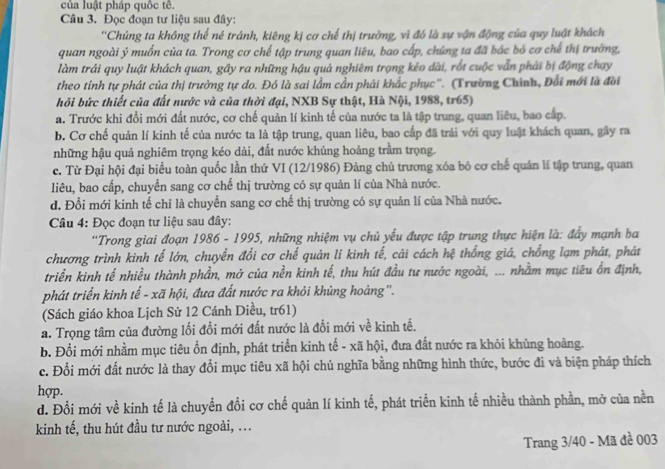 của luật pháp quốc tê.
Câu 3. Đọc đoạn tư liệu sau đây:
''Chủng ta không thể né tránh, kiêng kị cơ chế thị trường, vì đó là sự vận động của quy luật khách
quan ngoài ý muốn của ta. Trong cơ chế tập trung quan liêu, bao cấp, chúng ta đã bắc bỏ cơ chế thị trường,
làm trái quy luật khách quan, gây ra những hậu quả nghiêm trọng kéo dài, rốt cuộc vẫn phải bị động chạy
theo tính tự phát của thị trường tự do. Đó là sai lầm cần phái khắc phục''. (Trường Chính, Đổi mới là đời
hỏi bức thiết của đất nước và của thời đại, NXB Sự thật, Hà Nội, 1988, tr65)
a. Trước khi đổi mới đất nước, cơ chế quản lí kinh tế của nước ta là tập trung, quan liêu, bao cấp.
b. Cơ chế quản lí kinh tế của nước ta là tập trung, quan liêu, bao cấp đã trái với quy luật khách quan, gây ra
những hậu quả nghiêm trọng kéo dài, đất nước khủng hoảng trầm trọng.
c. Từ Đại hội đại biểu toàn quốc lần thứ VI (12/1986) Đảng chủ trương xóa bộ cơ chế quản lí tập trung, quan
liêu, bao cấp, chuyển sang cơ chế thị trường có sự quản lí của Nhà nước.
d. Đổi mới kinh tế chỉ là chuyển sang cơ chế thị trường có sự quản lí của Nhà nước.
Câu 4: Đọc đoạn tư liệu sau đây:
'Trong giai đoạn 1986 - 1995, những nhiệm vụ chủ yếu được tập trung thực hiện là: đẩy mạnh ba
chương trình kinh tế lớn, chuyển đổi cơ chế quản lí kinh tế, cải cách hệ thống giá, chống lạm phát, phát
triển kinh tế nhiều thành phần, mở của nền kinh tế, thu hút đầu tư nước ngoài, ... nhằm mục tiêu ổn định,
phát triển kinh tế - xã hội, đưa đất nước ra khỏi khủng hoàng''.
(Sách giáo khoa Lịch Sử 12 Cánh Diều, tr61)
a. Trọng tâm của đường lối đổi mới đất nước là đổi mới về kinh tế.
b. Đổi mới nhằm mục tiêu ổn định, phát triển kinh tế - xã hội, đưa đất nước ra khỏi khủng hoảng.
c. Đổi mới đất nước là thay đổi mục tiêu xã hội chủ nghĩa bằng những hình thức, bước đi và biện pháp thích
hợp.
d. Đổi mới về kinh tế là chuyển đổi cơ chế quản lí kinh tế, phát triển kinh tế nhiều thành phần, mở của nền
kinh tế, thu hút đầu tư nước ngoài, ...
Trang 3/40 - Mã đề 003