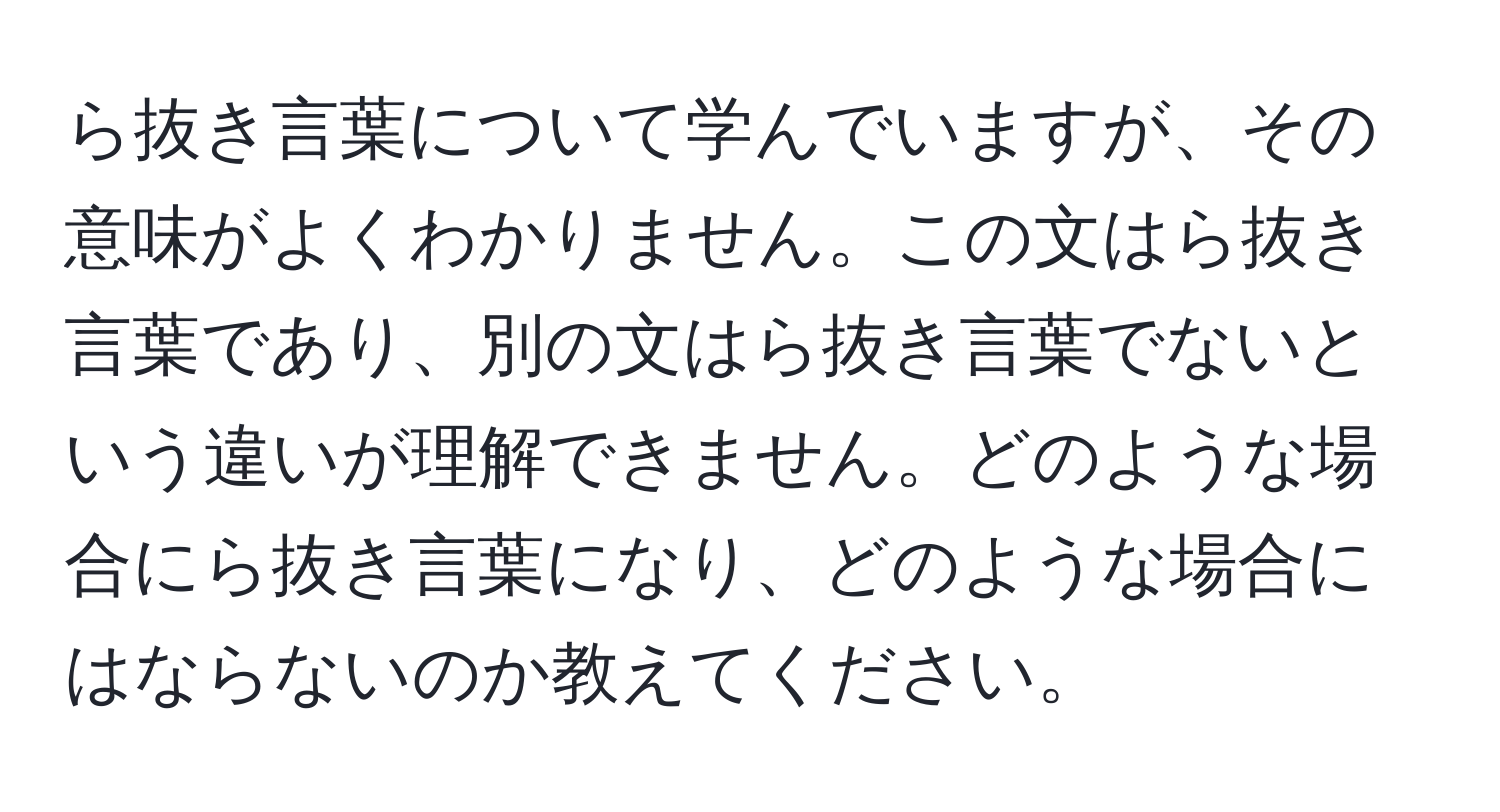 ら抜き言葉について学んでいますが、その意味がよくわかりません。この文はら抜き言葉であり、別の文はら抜き言葉でないという違いが理解できません。どのような場合にら抜き言葉になり、どのような場合にはならないのか教えてください。