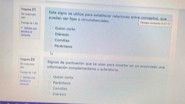 Pregunta 21 Este signo se utiliza para establecer refaciones entre conceptos, que
Sin responder pueden ser fijas o circunstanciales.
aun
Puntaje de 1.00 Tempo restante 0:37:12
* Señalar con Guion corto
bandera la
preounta Diéresis
Comilias
Paréntesis
Pregunta 22 Signos de puntuación que se usan para insertar en un enunciado una
Sin responder
aún información complementaria o aclaratoria.
Puntaje de 100
V Beñalar con Guion corto
banderasa
… Paréntesis
Comillas
Diéresis