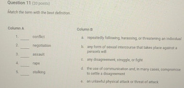 Match the term with the best definition.
Column A Column B
1._ conflict a repeatedly following, harassing, or threatening an individua
2 _negotiation b. any form of sexual intercourse that takes place against a
person's will
3. _assault c. any disagreement, struggle, or fight
4._ rape d. the use of communication and, in many cases, compromise
5._ stalking to settle a disagreement
e. an unlawful physical attack or threat of attack